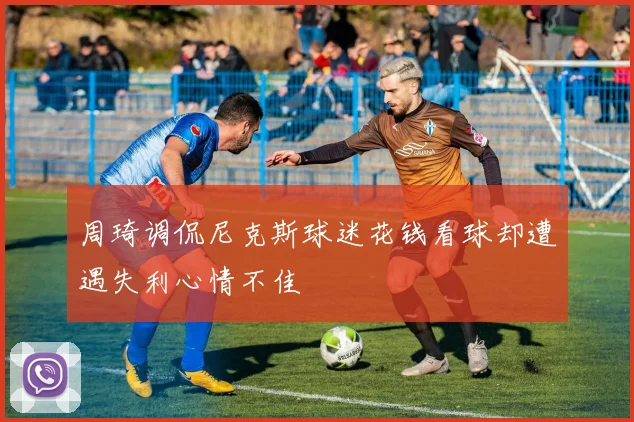 周琦调侃尼克斯球迷花钱看球却遭遇失利心情不佳