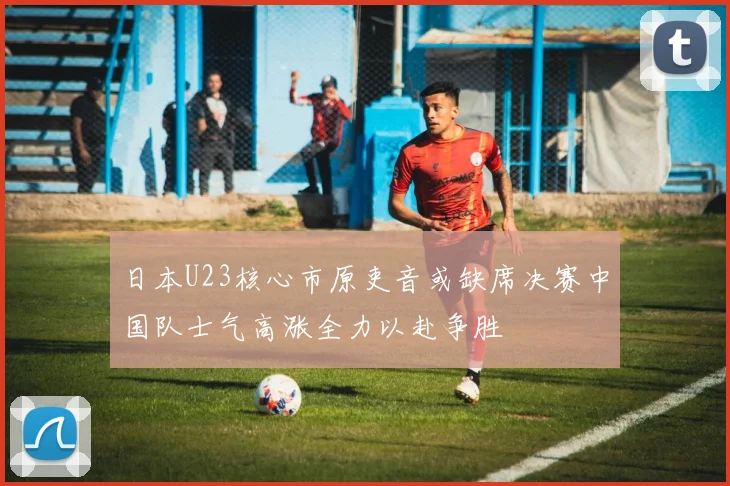 日本U23核心市原吏音或缺席决赛中国队士气高涨全力以赴争胜