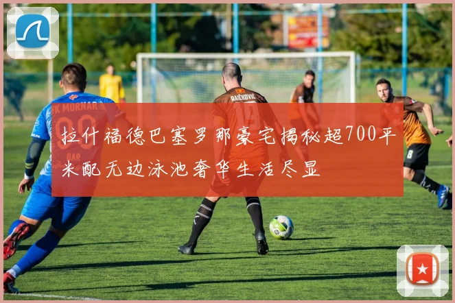 拉什福德巴塞罗那豪宅揭秘超700平米配无边泳池奢华生活尽显