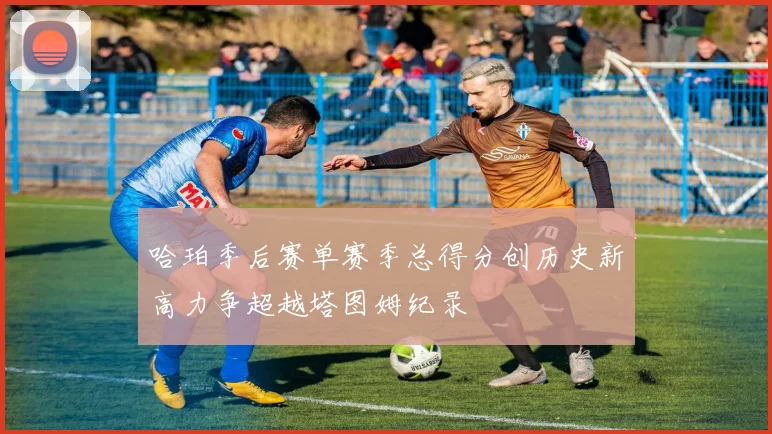 哈珀季后赛单赛季总得分创历史新高力争超越塔图姆纪录