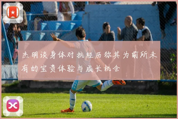 杰明谈身体对抗经历称其为前所未有的宝贵体验与成长机会