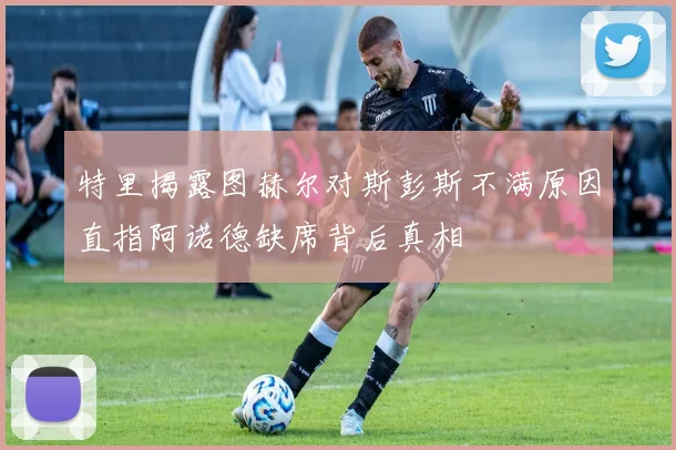 特里揭露图赫尔对斯彭斯不满原因直指阿诺德缺席背后真相