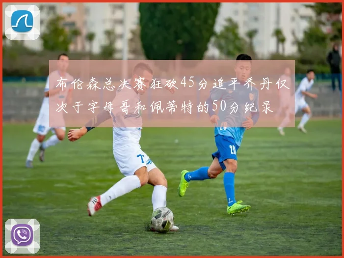 布伦森总决赛狂砍45分追平乔丹仅次于字母哥和佩蒂特的50分纪录