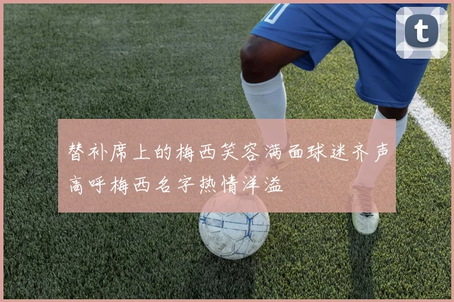 替补席上的梅西笑容满面球迷齐声高呼梅西名字热情洋溢