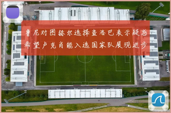 鲁尼对图赫尔选择查洛巴表示疑惑希望卢克肖能入选国家队展现进步