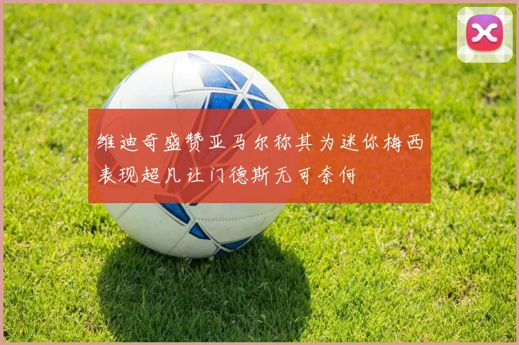 维迪奇盛赞亚马尔称其为迷你梅西表现超凡让门德斯无可奈何