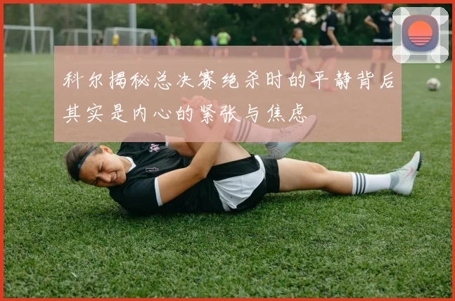 科尔揭秘总决赛绝杀时的平静背后其实是内心的紧张与焦虑
