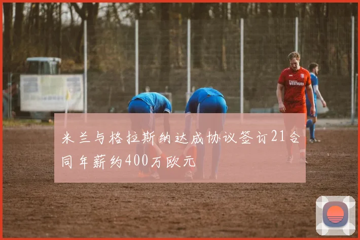米兰与格拉斯纳达成协议签订21合同年薪约400万欧元
