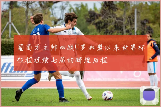葡萄牙主帅回顾C罗加盟以来世界杯征程连续七届的辉煌历程