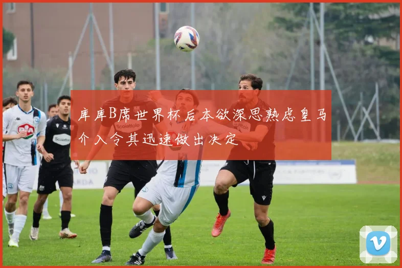库库B席世界杯后本欲深思熟虑皇马介入令其迅速做出决定
