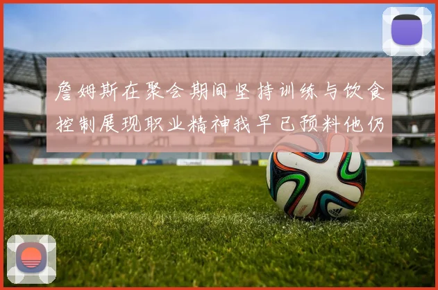 詹姆斯在聚会期间坚持训练与饮食控制展现职业精神我早已预料他仍将出战