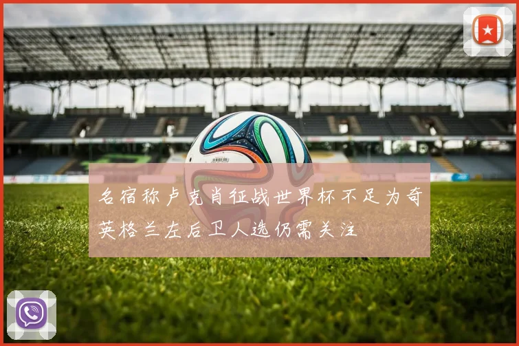 名宿称卢克肖征战世界杯不足为奇英格兰左后卫人选仍需关注