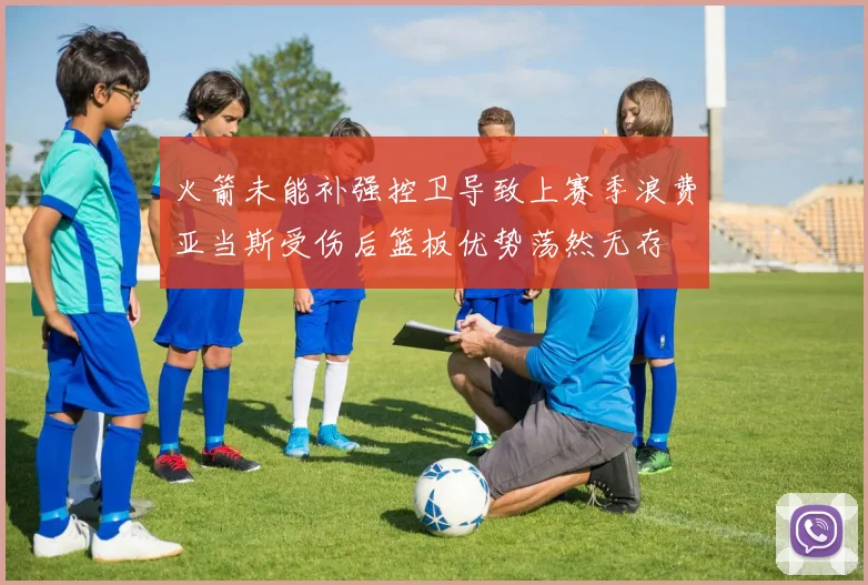 火箭未能补强控卫导致上赛季浪费亚当斯受伤后篮板优势荡然无存