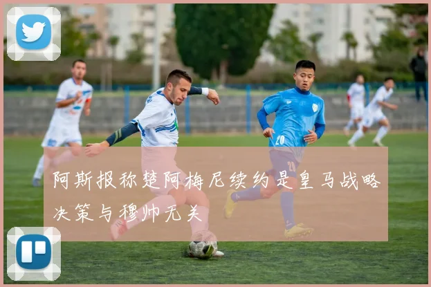 阿斯报称楚阿梅尼续约是皇马战略决策与穆帅无关