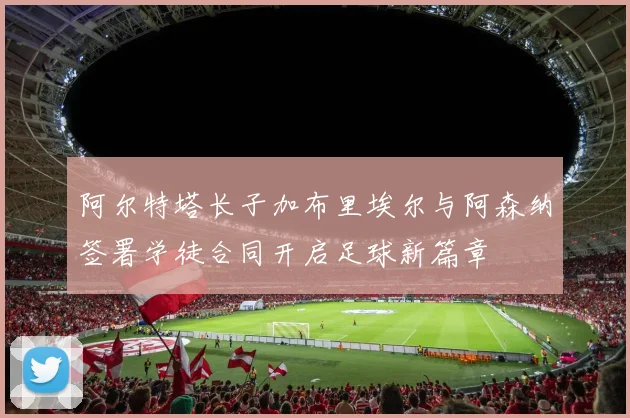 阿尔特塔长子加布里埃尔与阿森纳签署学徒合同开启足球新篇章
