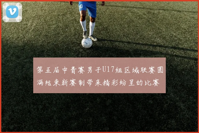 第五届中青赛男子U17组区域联赛圆满结束新赛制带来精彩纷呈的比赛体验