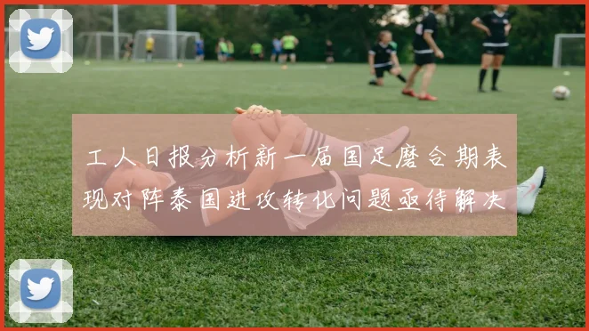 工人日报分析新一届国足磨合期表现对阵泰国进攻转化问题亟待解决