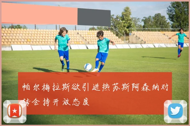 帕尔梅拉斯欲引进热苏斯阿森纳对转会持开放态度