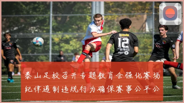 泰山足校召开专题教育会强化赛场纪律遏制违规行为确保赛事公平公正