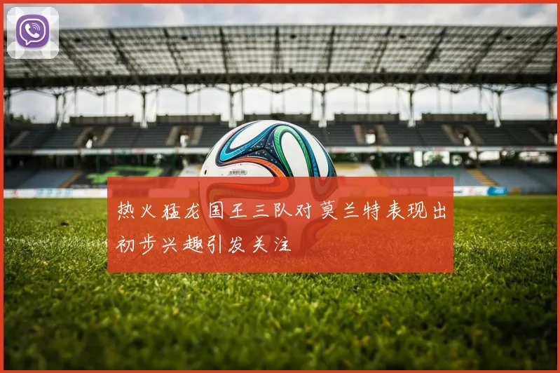 热火猛龙国王三队对莫兰特表现出初步兴趣引发关注